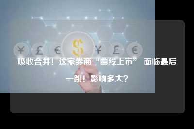 吸收合并！这家券商“曲线上市” 面临最后一跳！影响多大？