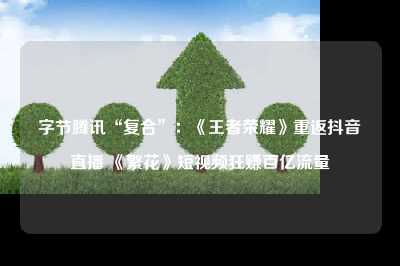 字节腾讯“复合”：《王者荣耀》重返抖音直播 《繁花》短视频狂赚百亿流量