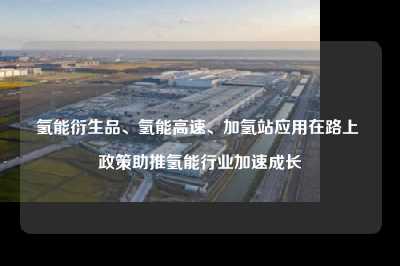 氢能衍生品、氢能高速、加氢站应用在路上 政策助推氢能行业加速成长