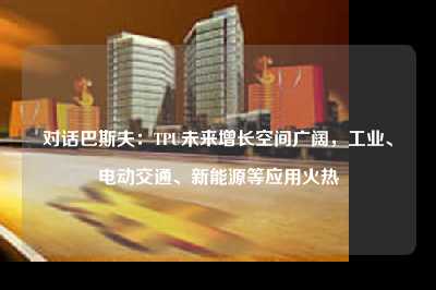 对话巴斯夫：tpu未来增长空间广阔，工业、电动交通、新能源等应用火热